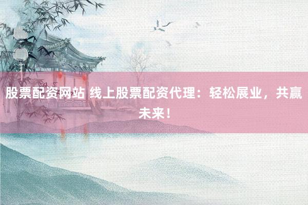 股票配资网站 线上股票配资代理：轻松展业，共赢未来！