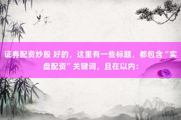 证券配资炒股 好的，这里有一些标题，都包含“实盘配资”关键词，且在以内：