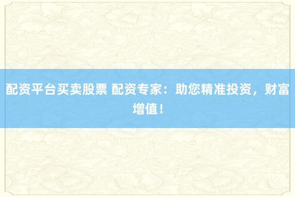 配资平台买卖股票 配资专家：助您精准投资，财富增值！