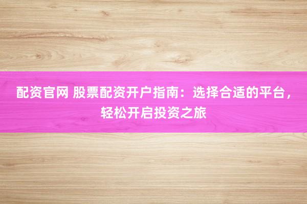 配资官网 股票配资开户指南：选择合适的平台，轻松开启投资之旅