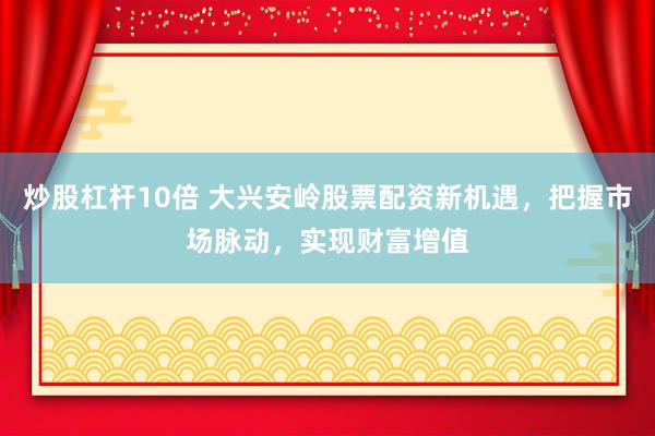 炒股杠杆10倍 大兴安岭股票配资新机遇，把握市场脉动，实现财富增值