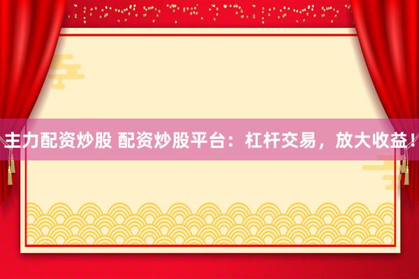 主力配资炒股 配资炒股平台：杠杆交易，放大收益！