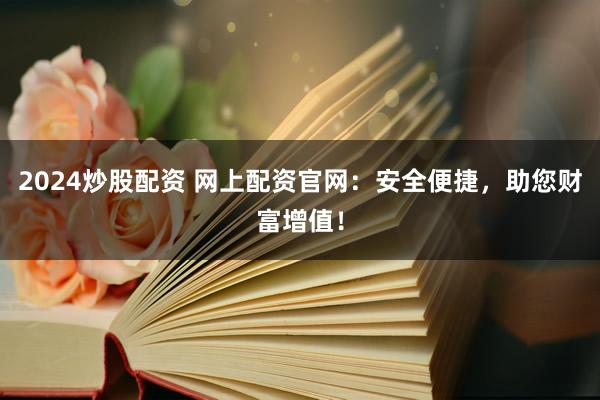 2024炒股配资 网上配资官网：安全便捷，助您财富增值！