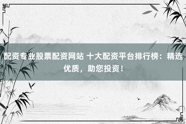 配资专业股票配资网站 十大配资平台排行榜：精选优质，助您投资！