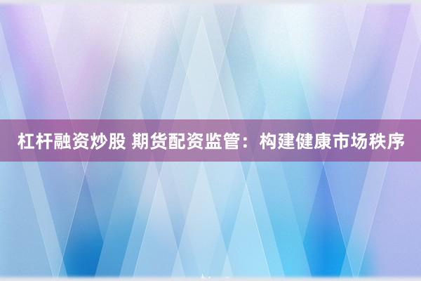 杠杆融资炒股 期货配资监管：构建健康市场秩序