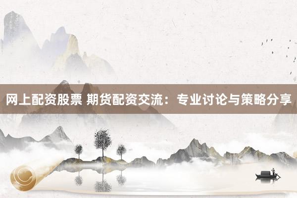 网上配资股票 期货配资交流：专业讨论与策略分享