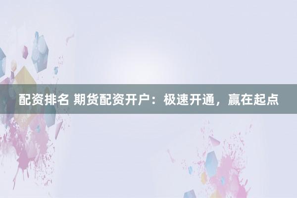 配资排名 期货配资开户：极速开通，赢在起点