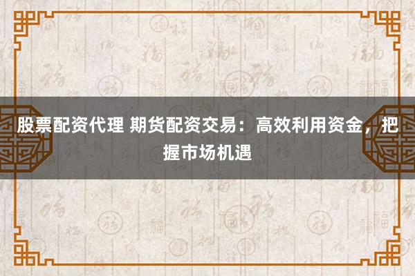 股票配资代理 期货配资交易：高效利用资金，把握市场机遇
