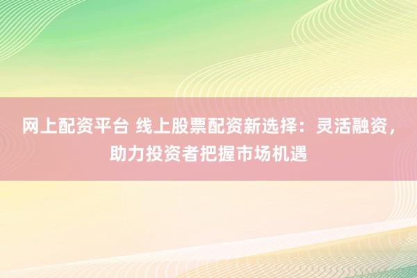 网上配资平台 线上股票配资新选择：灵活融资，助力投资者把握市场机遇