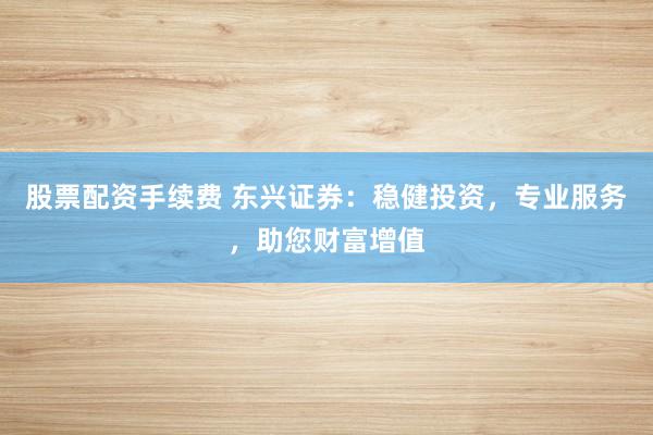 股票配资手续费 东兴证券：稳健投资，专业服务，助您财富增值