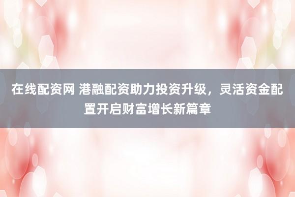 在线配资网 港融配资助力投资升级，灵活资金配置开启财富增长新篇章