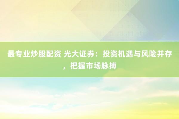 最专业炒股配资 光大证券：投资机遇与风险并存，把握市场脉搏
