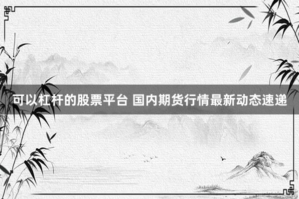 可以杠杆的股票平台 国内期货行情最新动态速递
