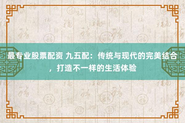 最专业股票配资 九五配：传统与现代的完美结合，打造不一样的生活体验