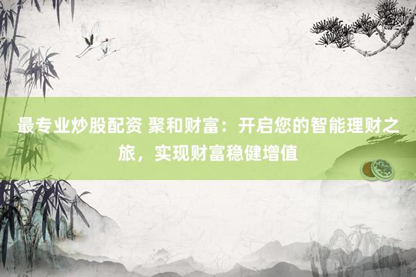 最专业炒股配资 聚和财富:开启您的智能理财之旅,实现财富稳健增值