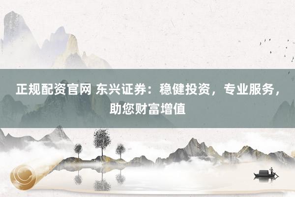 正规配资官网 东兴证券：稳健投资，专业服务，助您财富增值