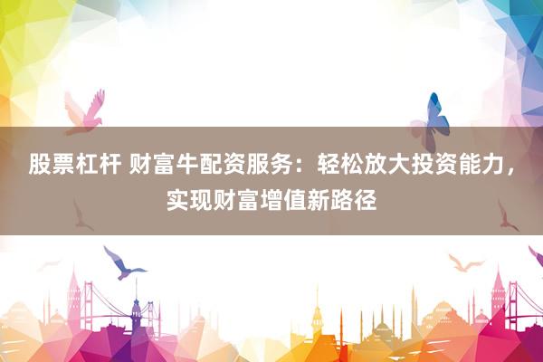 股票杠杆 财富牛配资服务：轻松放大投资能力，实现财富增值新路径