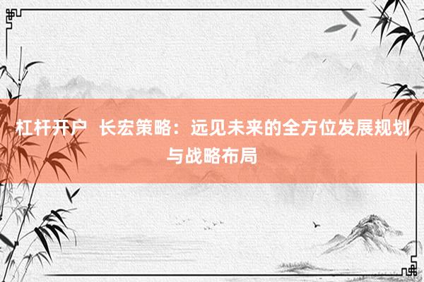 杠杆开户 长宏策略:远见未来的全方位发展规划与战略布局