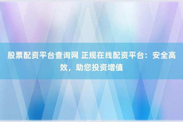 股票配资平台查询网 正规在线配资平台：安全高效，助您投资增值