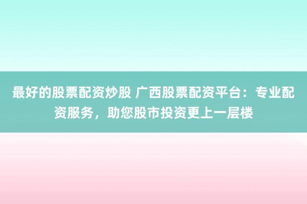 最好的股票配资炒股 广西股票配资平台：专业配资服务，助您股市投资更上一层楼