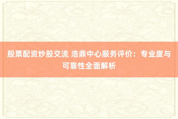 股票配资炒股交流 浩鼎中心服务评价：专业度与可靠性全面解析