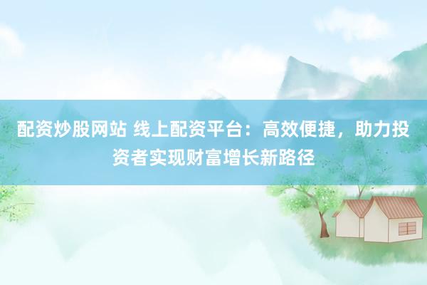 配资炒股网站 线上配资平台：高效便捷，助力投资者实现财富增长新路径