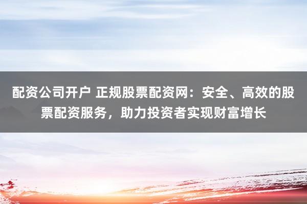 配资公司开户 正规股票配资网：安全、高效的股票配资服务，助力投资者实现财富增长