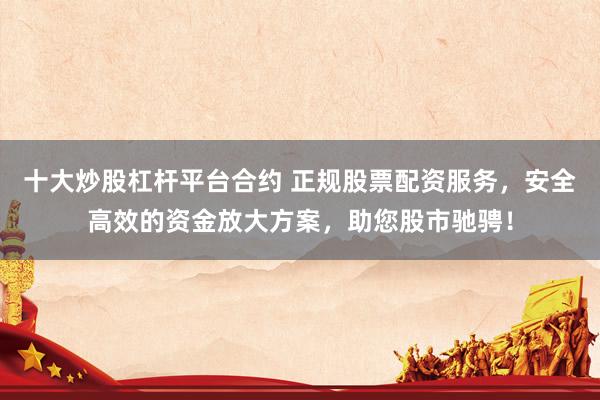 十大炒股杠杆平台合约 正规股票配资服务,安全高效的资金放大方案,助您股市驰骋!