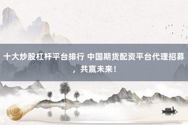 十大炒股杠杆平台排行 中国期货配资平台代理招募，共赢未来！