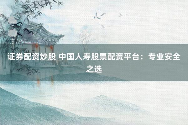 证券配资炒股 中国人寿股票配资平台：专业安全之选