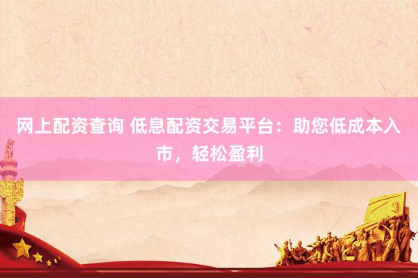 网上配资查询 低息配资交易平台：助您低成本入市，轻松盈利