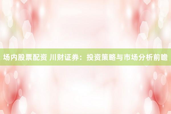 场内股票配资 川财证券：投资策略与市场分析前瞻
