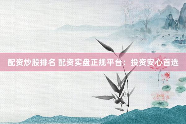 配资炒股排名 配资实盘正规平台：投资安心首选