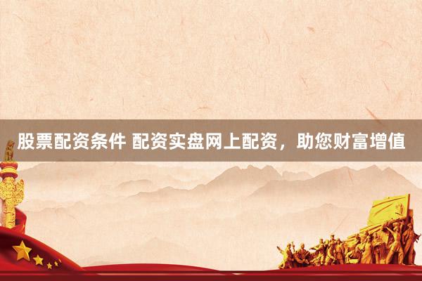 股票配资条件 配资实盘网上配资，助您财富增值