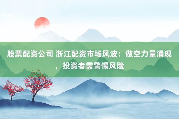 股票配资公司 浙江配资市场风波：做空力量涌现，投资者需警惕风险