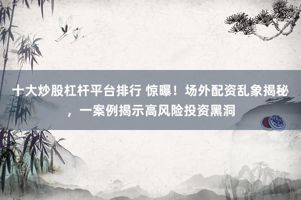 十大炒股杠杆平台排行 惊曝！场外配资乱象揭秘，一案例揭示高风险投资黑洞