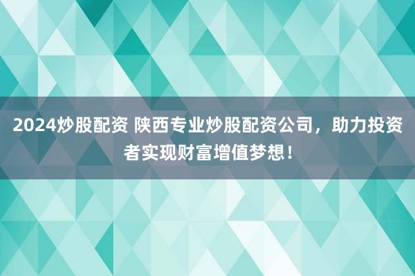 2024炒股配资 陕西专业炒股配资公司，助力投资者实现财富增值梦想！