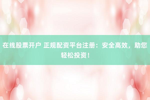 在线股票开户 正规配资平台注册：安全高效，助您轻松投资！