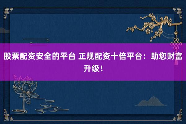 股票配资安全的平台 正规配资十倍平台：助您财富升级！