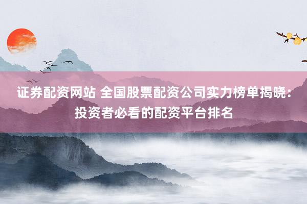 证券配资网站 全国股票配资公司实力榜单揭晓:投资者必看的配资平台排名