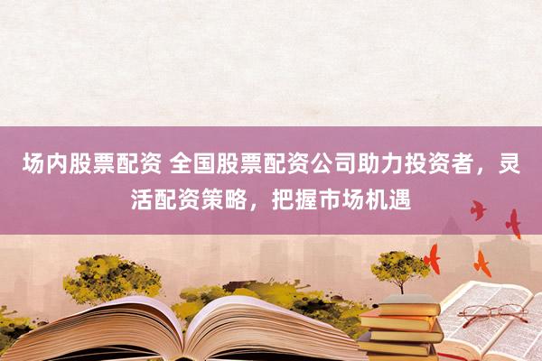 场内股票配资 全国股票配资公司助力投资者，灵活配资策略，把握市场机遇