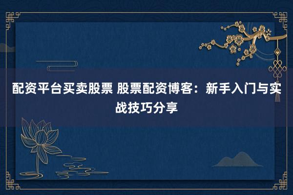 配资平台买卖股票 股票配资博客：新手入门与实战技巧分享