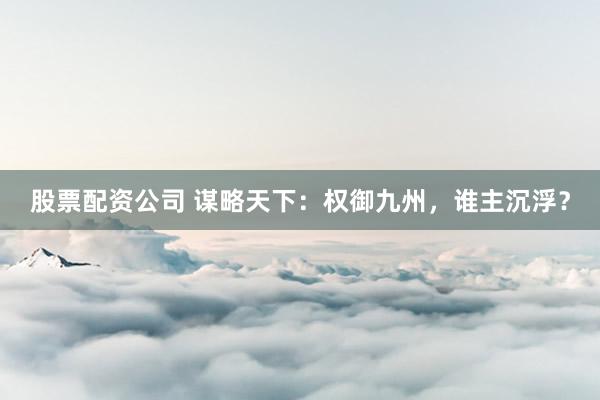 股票配资公司 谋略天下：权御九州，谁主沉浮？
