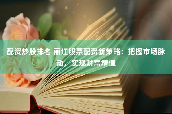 配资炒股排名 丽江股票配资新策略：把握市场脉动，实现财富增值
