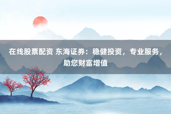 在线股票配资 东海证券：稳健投资，专业服务，助您财富增值
