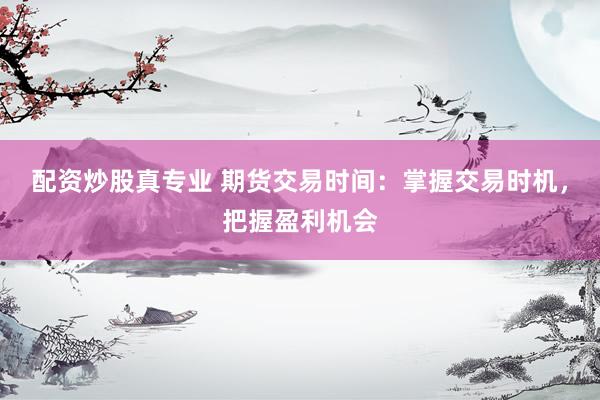 配资炒股真专业 期货交易时间：掌握交易时机，把握盈利机会