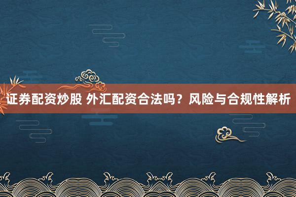 证券配资炒股 外汇配资合法吗？风险与合规性解析