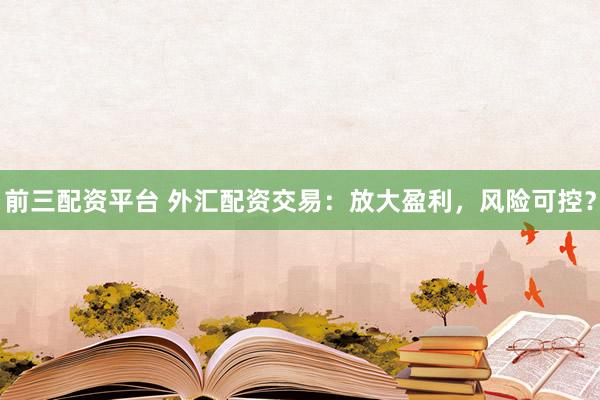 前三配资平台 外汇配资交易：放大盈利，风险可控？