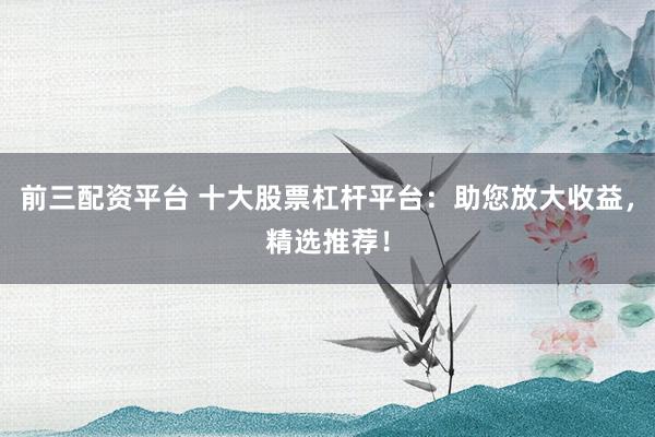 前三配资平台 十大股票杠杆平台：助您放大收益，精选推荐！
