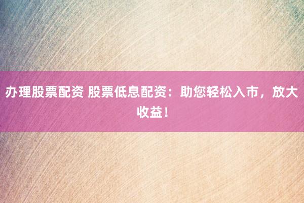 办理股票配资 股票低息配资:助您轻松入市,放大收益!